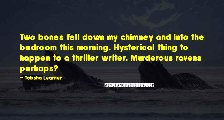 Tobsha Learner Quotes: Two bones fell down my chimney and into the bedroom this morning. Hysterical thing to happen to a thriller writer. Murderous ravens perhaps?