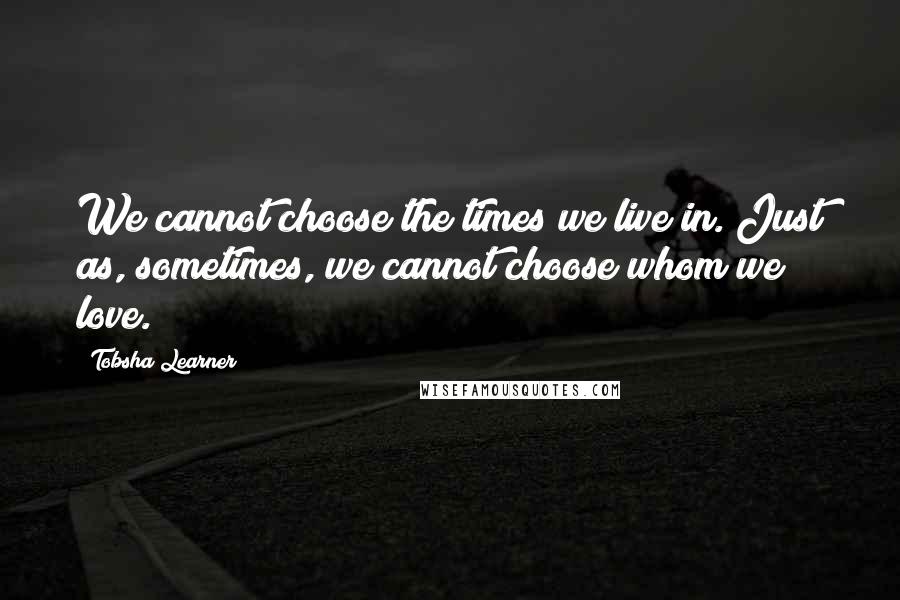 Tobsha Learner Quotes: We cannot choose the times we live in. Just as, sometimes, we cannot choose whom we love.