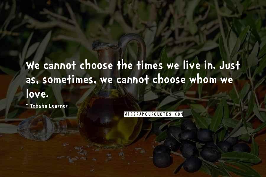 Tobsha Learner Quotes: We cannot choose the times we live in. Just as, sometimes, we cannot choose whom we love.