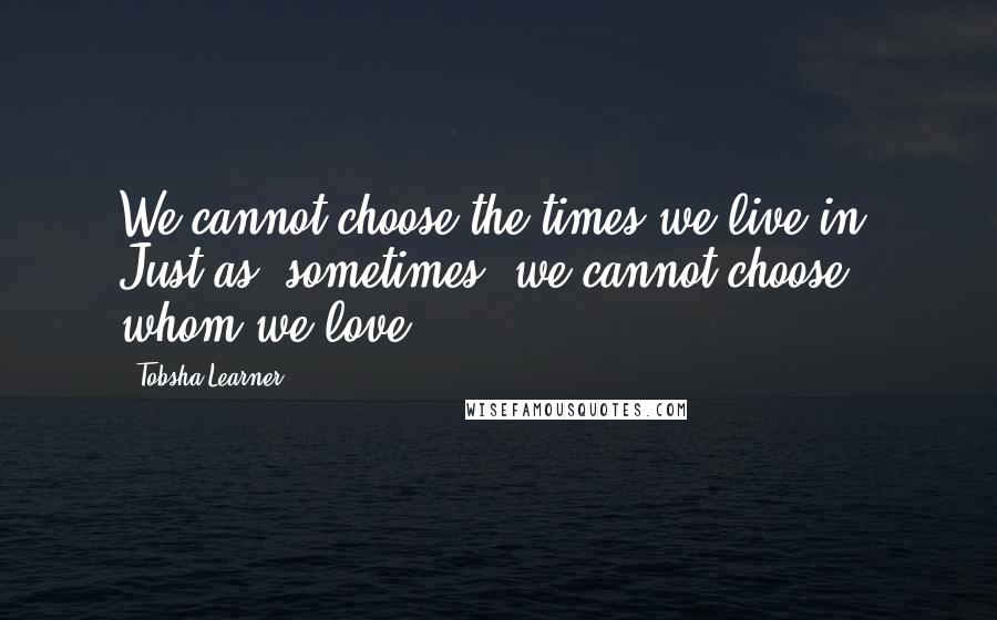 Tobsha Learner Quotes: We cannot choose the times we live in. Just as, sometimes, we cannot choose whom we love.