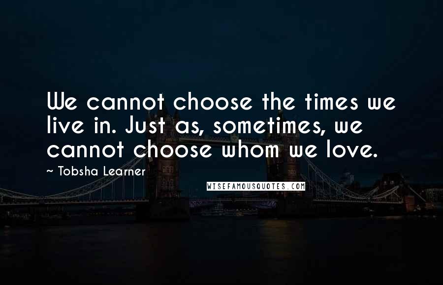 Tobsha Learner Quotes: We cannot choose the times we live in. Just as, sometimes, we cannot choose whom we love.