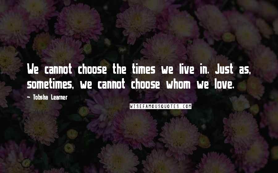 Tobsha Learner Quotes: We cannot choose the times we live in. Just as, sometimes, we cannot choose whom we love.