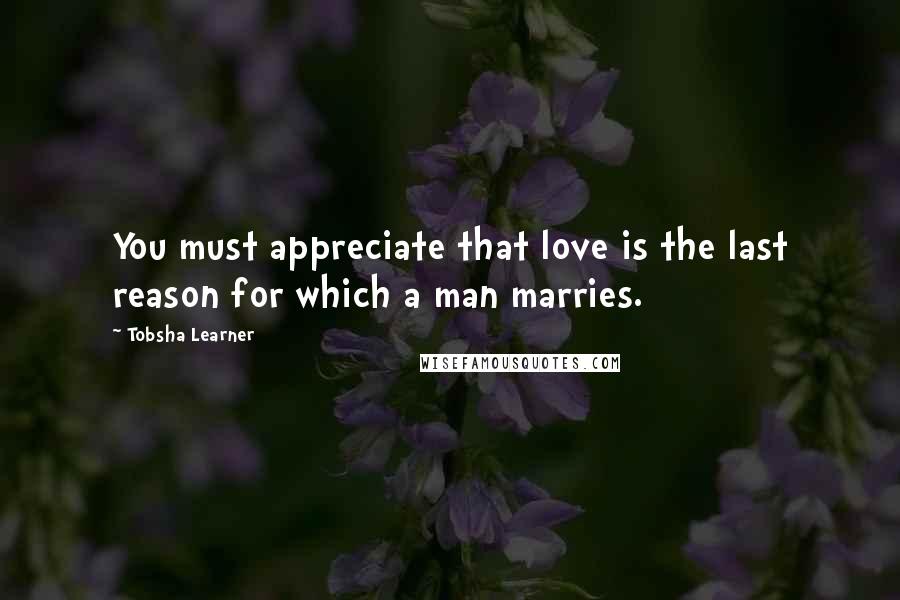 Tobsha Learner Quotes: You must appreciate that love is the last reason for which a man marries.