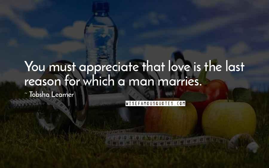 Tobsha Learner Quotes: You must appreciate that love is the last reason for which a man marries.