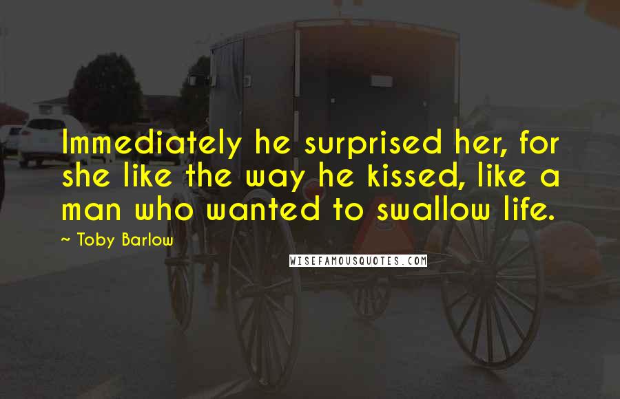 Toby Barlow Quotes: Immediately he surprised her, for she like the way he kissed, like a man who wanted to swallow life.