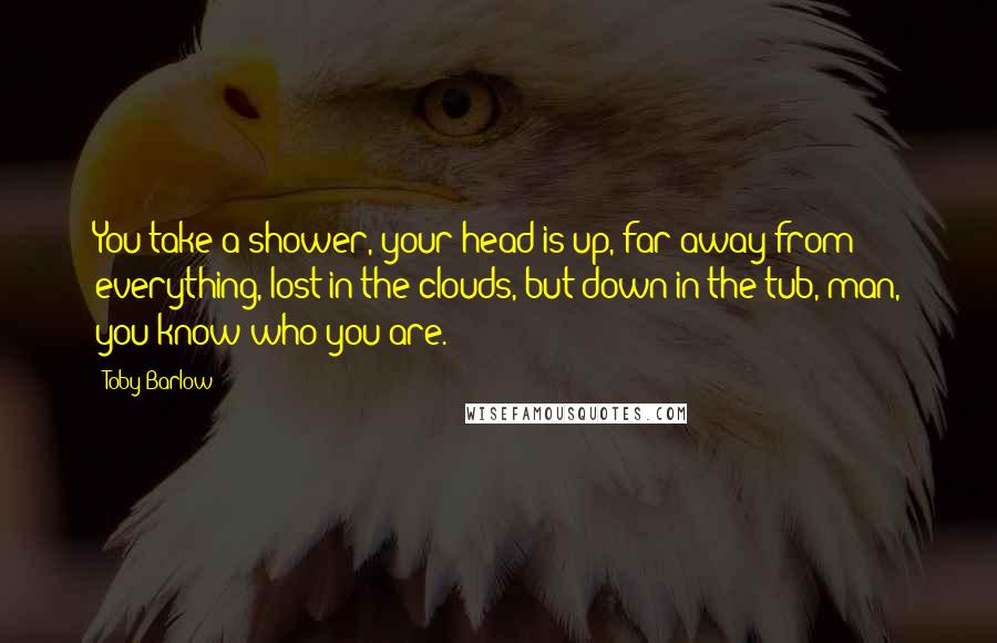 Toby Barlow Quotes: You take a shower, your head is up, far away from everything, lost in the clouds, but down in the tub, man, you know who you are.