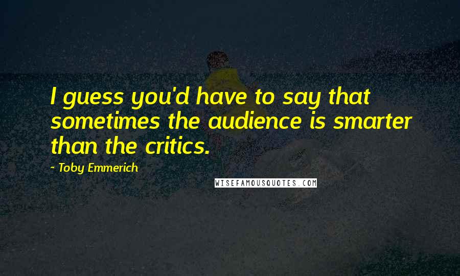 Toby Emmerich Quotes: I guess you'd have to say that sometimes the audience is smarter than the critics.