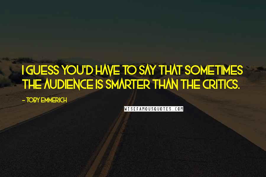 Toby Emmerich Quotes: I guess you'd have to say that sometimes the audience is smarter than the critics.