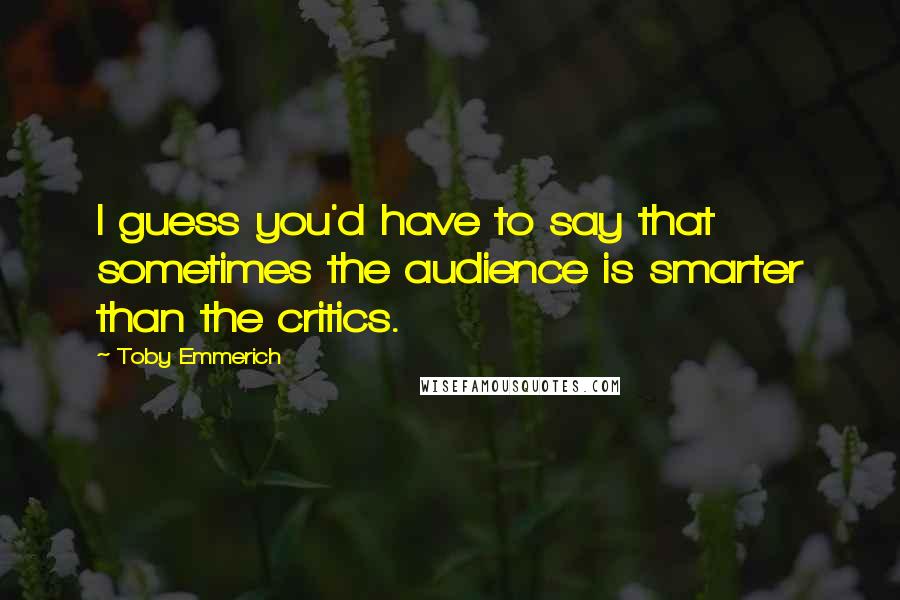 Toby Emmerich Quotes: I guess you'd have to say that sometimes the audience is smarter than the critics.