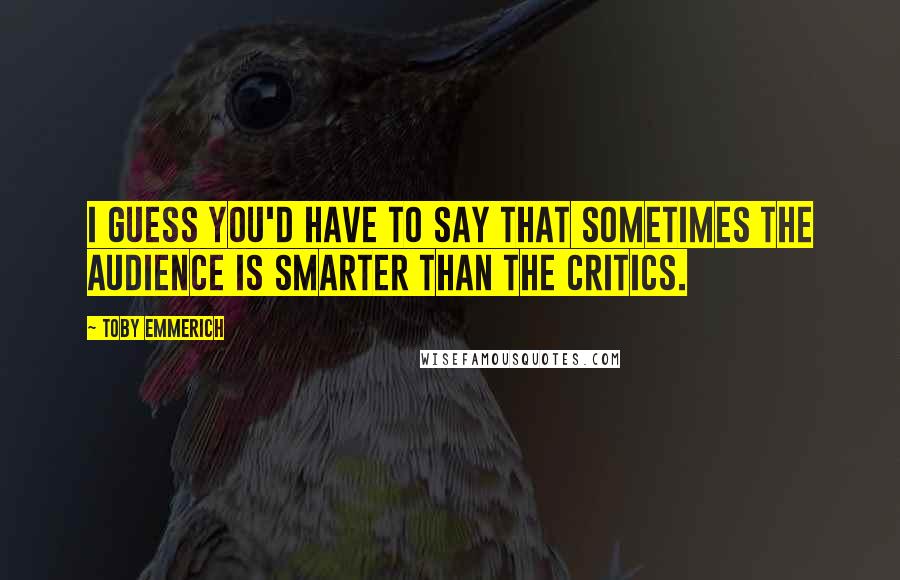 Toby Emmerich Quotes: I guess you'd have to say that sometimes the audience is smarter than the critics.