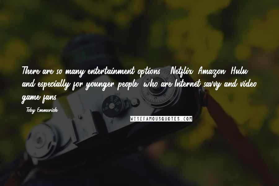 Toby Emmerich Quotes: There are so many entertainment options - Netflix, Amazon, Hulu - and especially for younger people, who are Internet-savvy and video game fans.