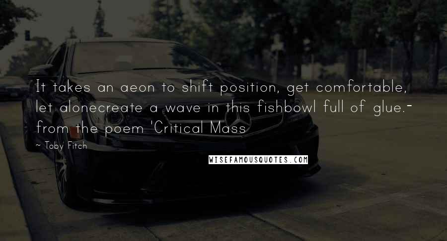 Toby Fitch Quotes: It takes an aeon to shift position, get comfortable, let alonecreate a wave in this fishbowl full of glue.- from the poem 'Critical Mass