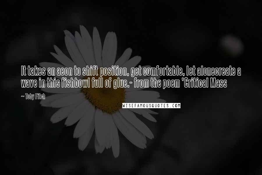 Toby Fitch Quotes: It takes an aeon to shift position, get comfortable, let alonecreate a wave in this fishbowl full of glue.- from the poem 'Critical Mass