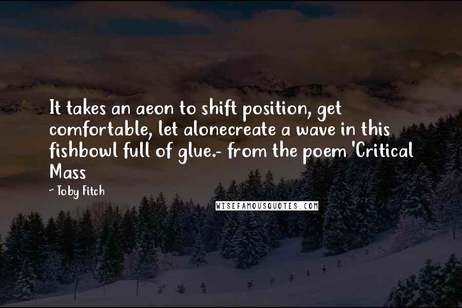 Toby Fitch Quotes: It takes an aeon to shift position, get comfortable, let alonecreate a wave in this fishbowl full of glue.- from the poem 'Critical Mass