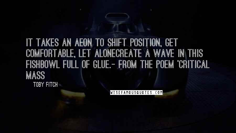 Toby Fitch Quotes: It takes an aeon to shift position, get comfortable, let alonecreate a wave in this fishbowl full of glue.- from the poem 'Critical Mass