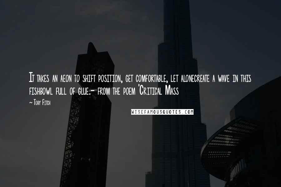 Toby Fitch Quotes: It takes an aeon to shift position, get comfortable, let alonecreate a wave in this fishbowl full of glue.- from the poem 'Critical Mass
