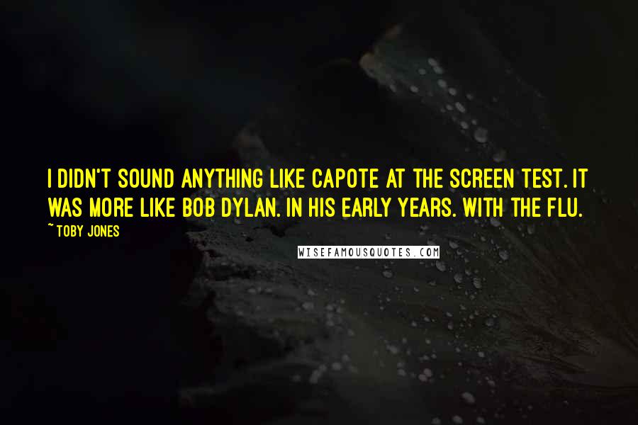 Toby Jones Quotes: I didn't sound anything like Capote at the screen test. It was more like Bob Dylan. In his early years. With the flu.