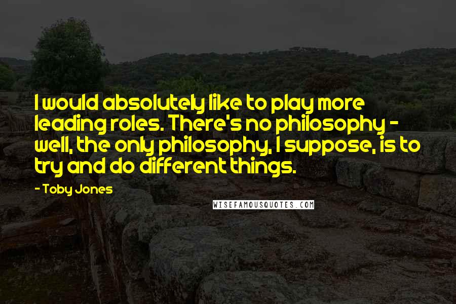 Toby Jones Quotes: I would absolutely like to play more leading roles. There's no philosophy - well, the only philosophy, I suppose, is to try and do different things.