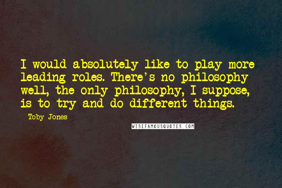 Toby Jones Quotes: I would absolutely like to play more leading roles. There's no philosophy - well, the only philosophy, I suppose, is to try and do different things.