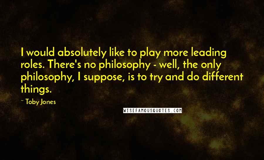 Toby Jones Quotes: I would absolutely like to play more leading roles. There's no philosophy - well, the only philosophy, I suppose, is to try and do different things.