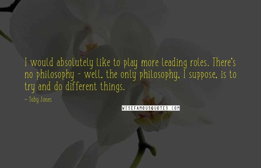 Toby Jones Quotes: I would absolutely like to play more leading roles. There's no philosophy - well, the only philosophy, I suppose, is to try and do different things.