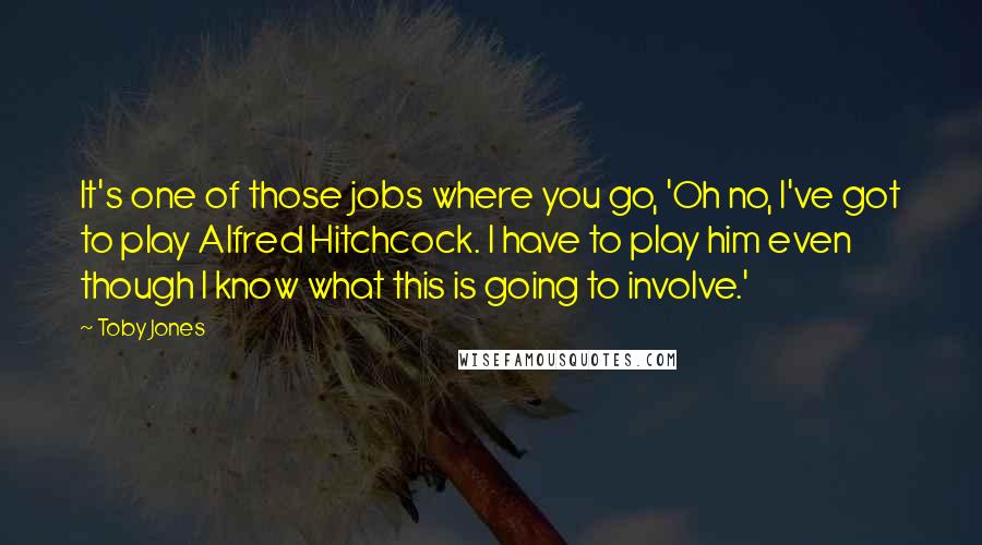 Toby Jones Quotes: It's one of those jobs where you go, 'Oh no, I've got to play Alfred Hitchcock. I have to play him even though I know what this is going to involve.'