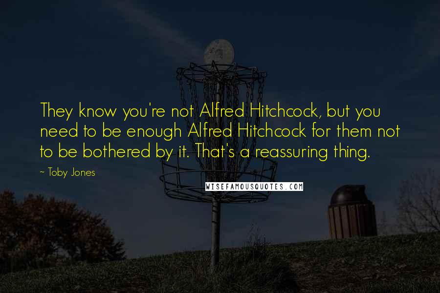 Toby Jones Quotes: They know you're not Alfred Hitchcock, but you need to be enough Alfred Hitchcock for them not to be bothered by it. That's a reassuring thing.