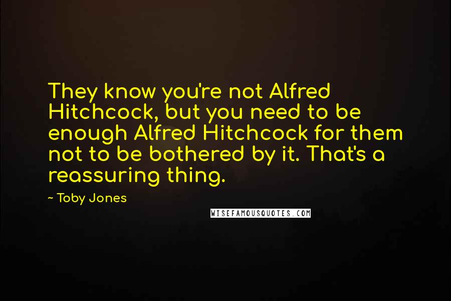 Toby Jones Quotes: They know you're not Alfred Hitchcock, but you need to be enough Alfred Hitchcock for them not to be bothered by it. That's a reassuring thing.