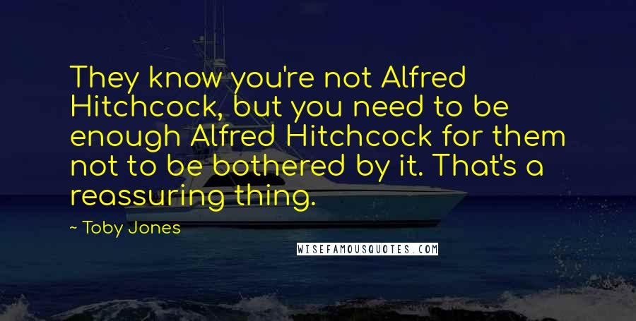 Toby Jones Quotes: They know you're not Alfred Hitchcock, but you need to be enough Alfred Hitchcock for them not to be bothered by it. That's a reassuring thing.