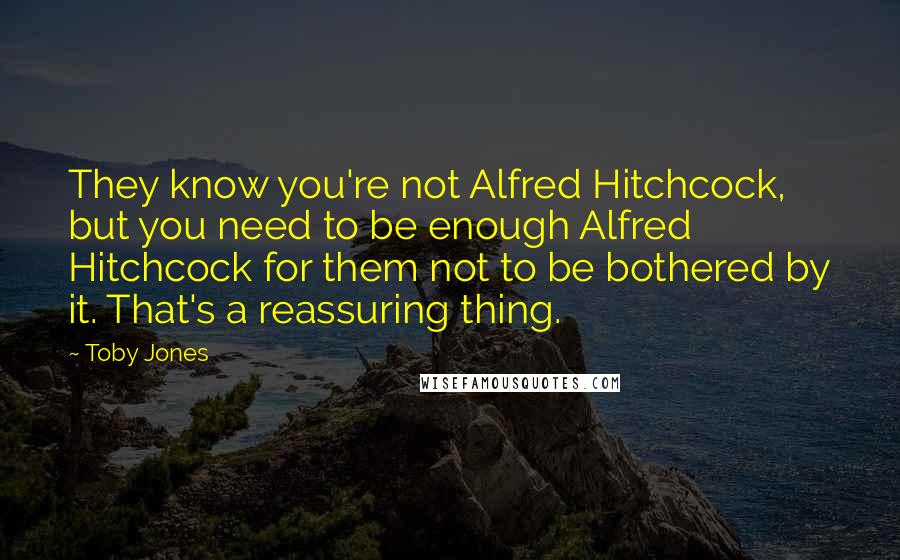 Toby Jones Quotes: They know you're not Alfred Hitchcock, but you need to be enough Alfred Hitchcock for them not to be bothered by it. That's a reassuring thing.
