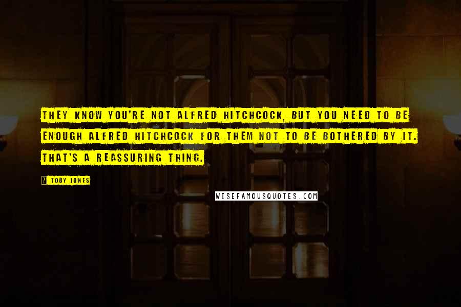 Toby Jones Quotes: They know you're not Alfred Hitchcock, but you need to be enough Alfred Hitchcock for them not to be bothered by it. That's a reassuring thing.