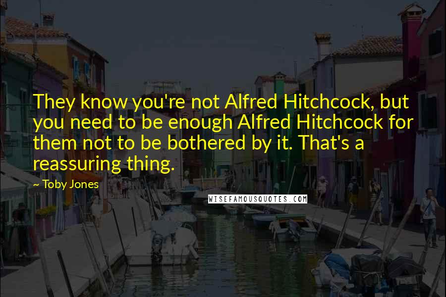 Toby Jones Quotes: They know you're not Alfred Hitchcock, but you need to be enough Alfred Hitchcock for them not to be bothered by it. That's a reassuring thing.