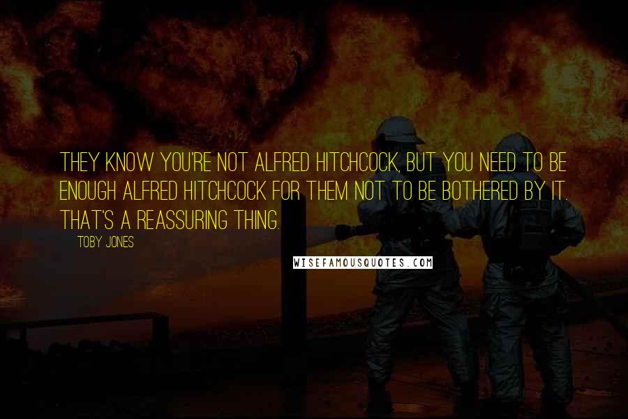 Toby Jones Quotes: They know you're not Alfred Hitchcock, but you need to be enough Alfred Hitchcock for them not to be bothered by it. That's a reassuring thing.