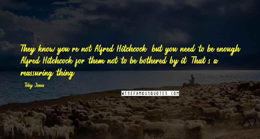 Toby Jones Quotes: They know you're not Alfred Hitchcock, but you need to be enough Alfred Hitchcock for them not to be bothered by it. That's a reassuring thing.