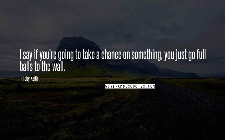 Toby Keith Quotes: I say if you're going to take a chance on something, you just go full balls to the wall.