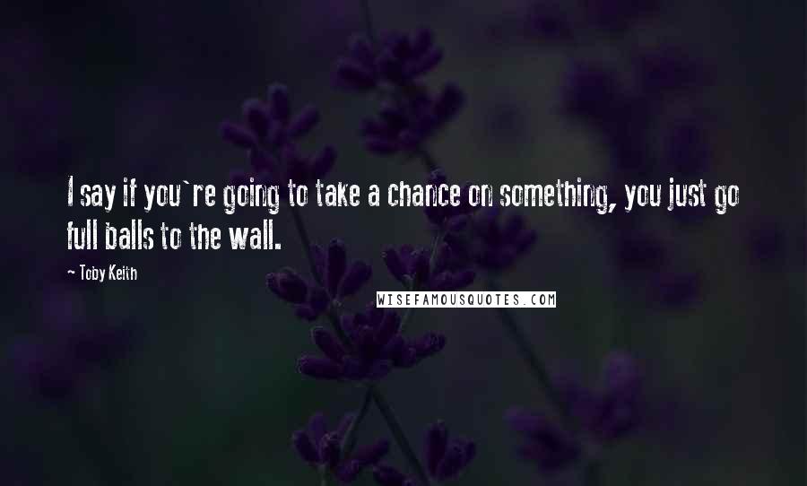 Toby Keith Quotes: I say if you're going to take a chance on something, you just go full balls to the wall.