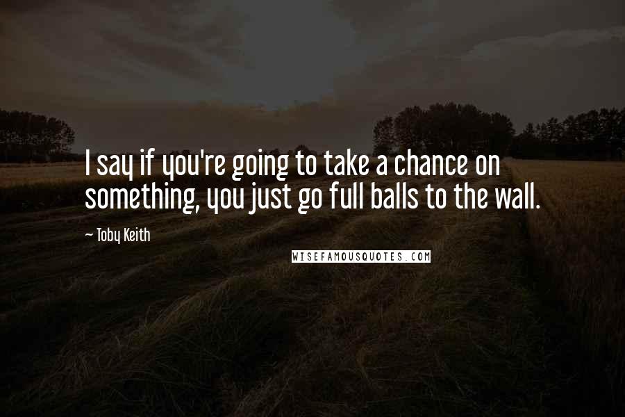 Toby Keith Quotes: I say if you're going to take a chance on something, you just go full balls to the wall.
