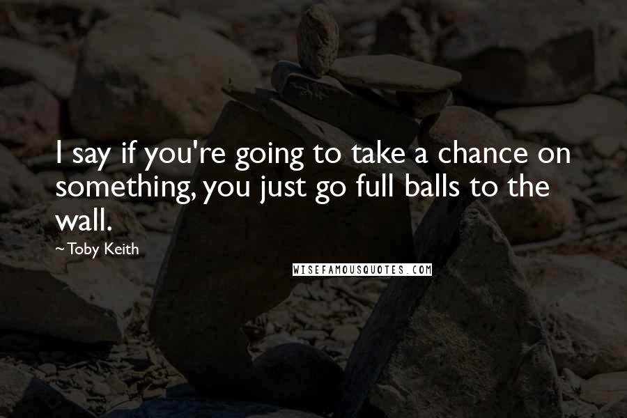 Toby Keith Quotes: I say if you're going to take a chance on something, you just go full balls to the wall.