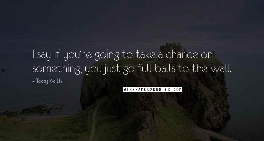 Toby Keith Quotes: I say if you're going to take a chance on something, you just go full balls to the wall.