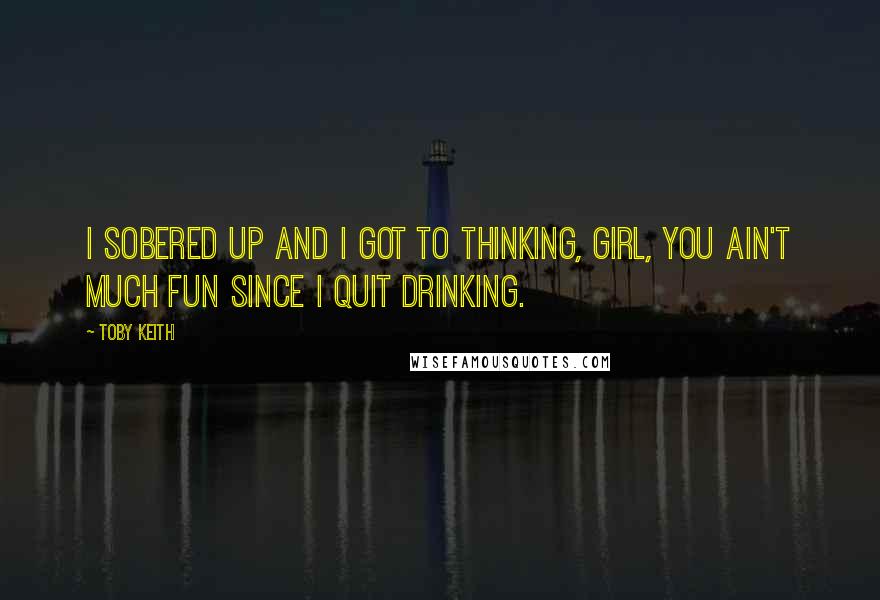Toby Keith Quotes: I sobered up and I got to thinking, girl, you ain't much fun since I quit drinking.