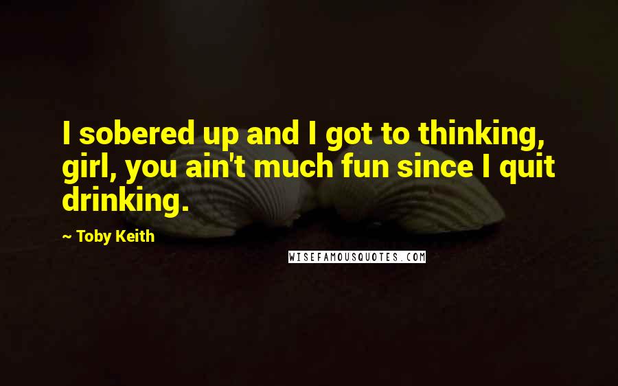 Toby Keith Quotes: I sobered up and I got to thinking, girl, you ain't much fun since I quit drinking.