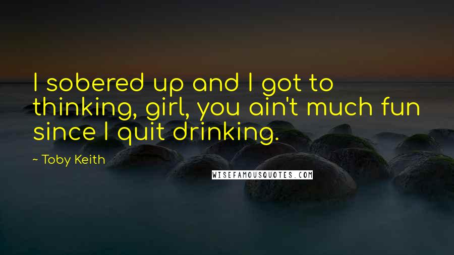 Toby Keith Quotes: I sobered up and I got to thinking, girl, you ain't much fun since I quit drinking.