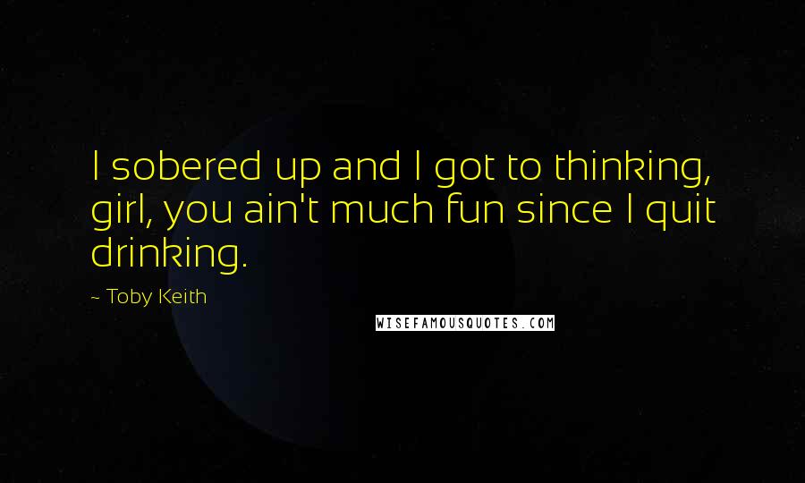 Toby Keith Quotes: I sobered up and I got to thinking, girl, you ain't much fun since I quit drinking.