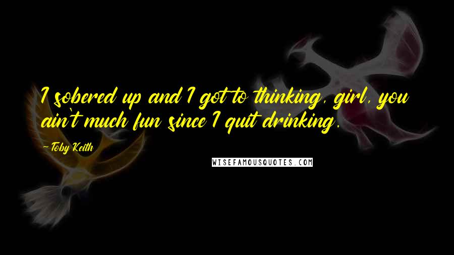 Toby Keith Quotes: I sobered up and I got to thinking, girl, you ain't much fun since I quit drinking.