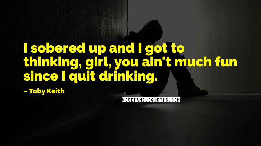 Toby Keith Quotes: I sobered up and I got to thinking, girl, you ain't much fun since I quit drinking.