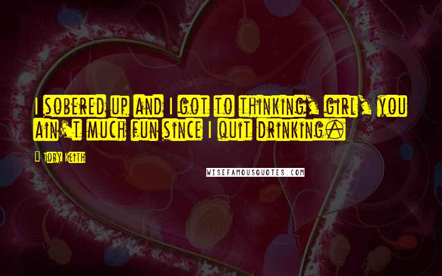 Toby Keith Quotes: I sobered up and I got to thinking, girl, you ain't much fun since I quit drinking.