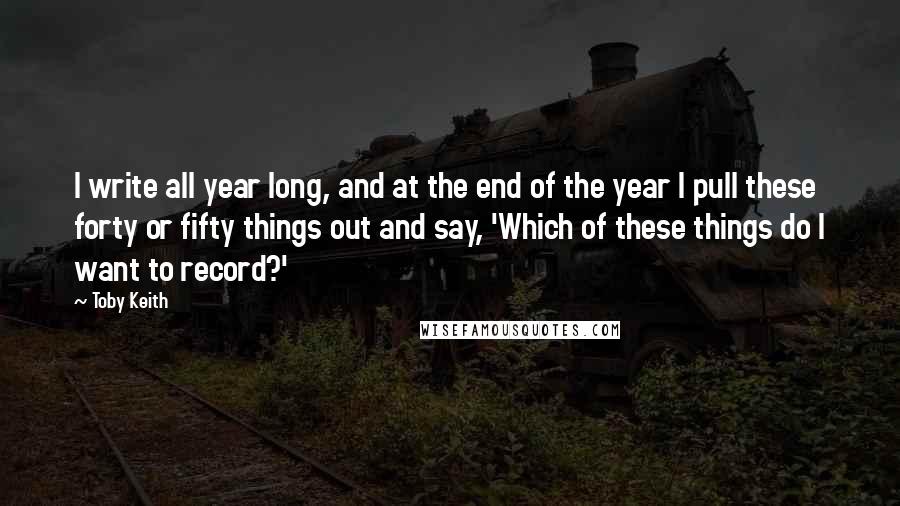 Toby Keith Quotes: I write all year long, and at the end of the year I pull these forty or fifty things out and say, 'Which of these things do I want to record?'