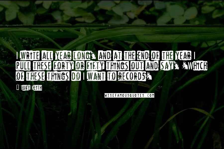 Toby Keith Quotes: I write all year long, and at the end of the year I pull these forty or fifty things out and say, 'Which of these things do I want to record?'