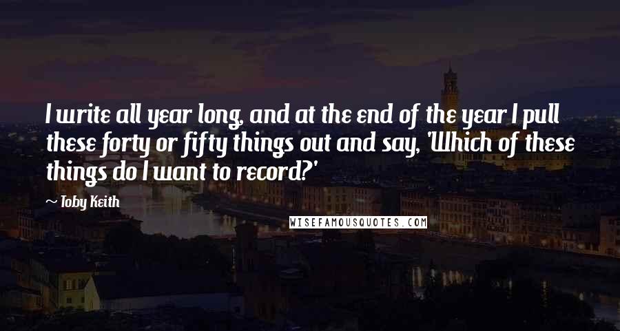 Toby Keith Quotes: I write all year long, and at the end of the year I pull these forty or fifty things out and say, 'Which of these things do I want to record?'