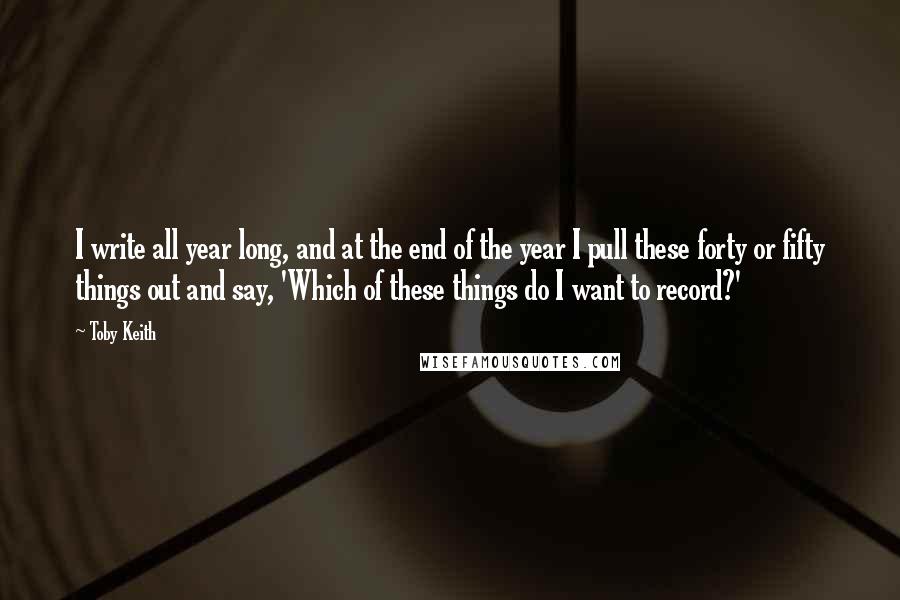 Toby Keith Quotes: I write all year long, and at the end of the year I pull these forty or fifty things out and say, 'Which of these things do I want to record?'